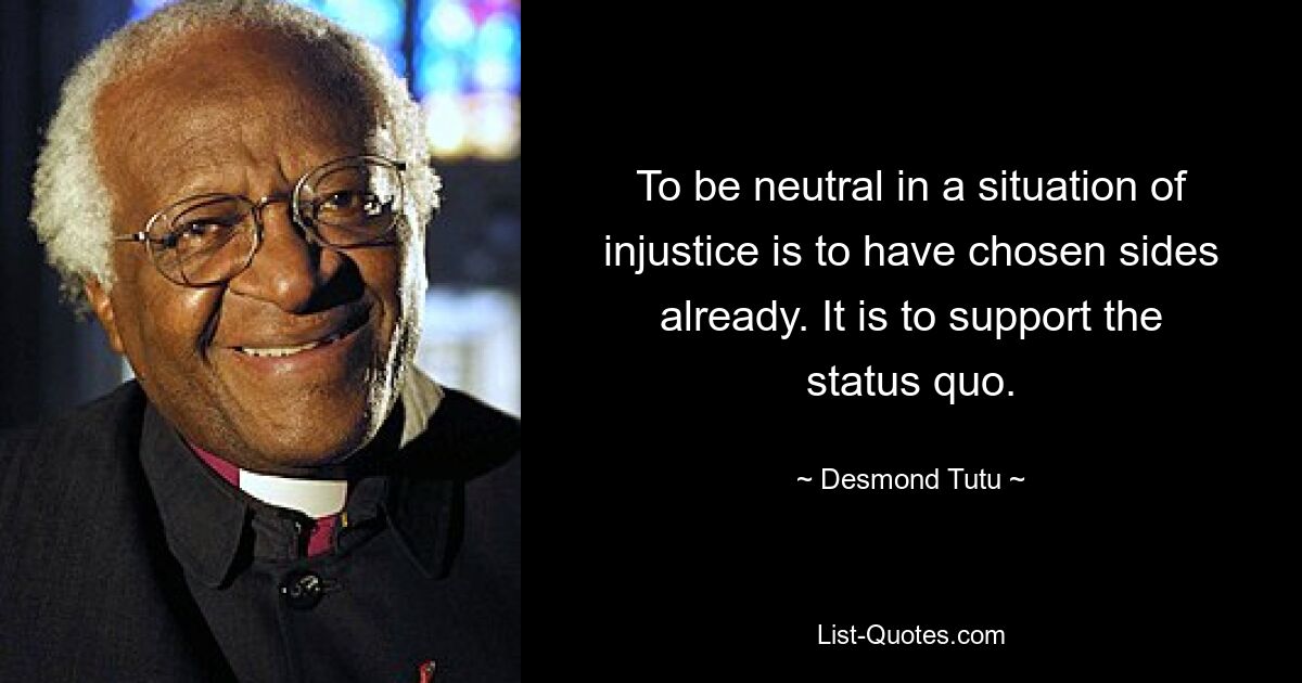 To be neutral in a situation of injustice is to have chosen sides already. It is to support the status quo. — © Desmond Tutu