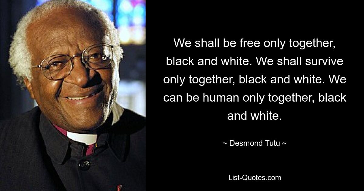 We shall be free only together, black and white. We shall survive only together, black and white. We can be human only together, black and white. — © Desmond Tutu