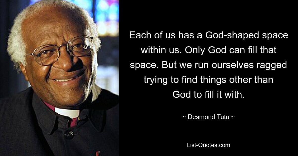 Each of us has a God-shaped space within us. Only God can fill that space. But we run ourselves ragged trying to find things other than God to fill it with. — © Desmond Tutu