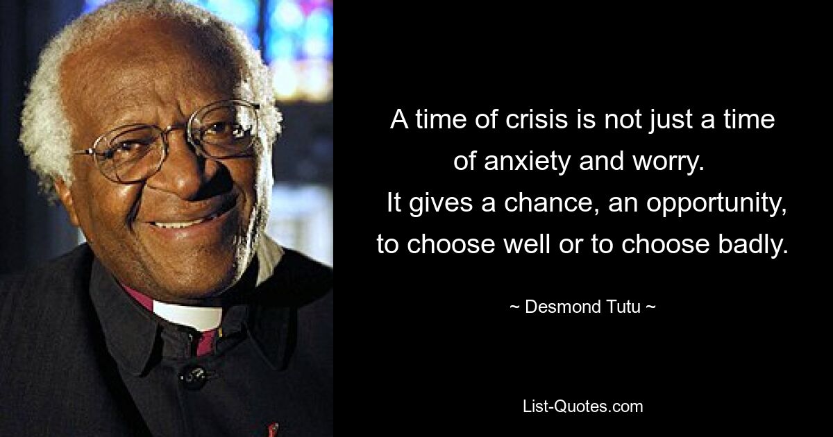 A time of crisis is not just a time of anxiety and worry. 
 It gives a chance, an opportunity, to choose well or to choose badly. — © Desmond Tutu