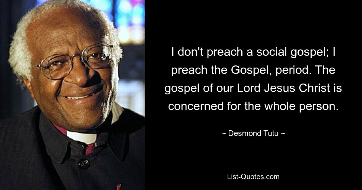 I don't preach a social gospel; I preach the Gospel, period. The gospel of our Lord Jesus Christ is concerned for the whole person. — © Desmond Tutu