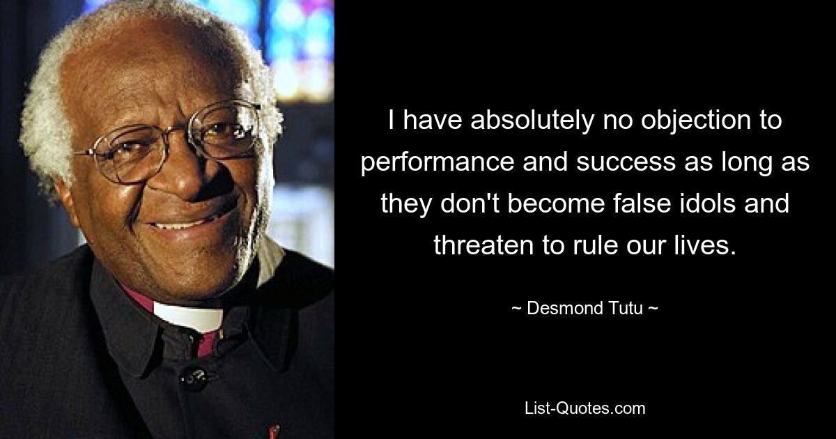 I have absolutely no objection to performance and success as long as they don't become false idols and threaten to rule our lives. — © Desmond Tutu