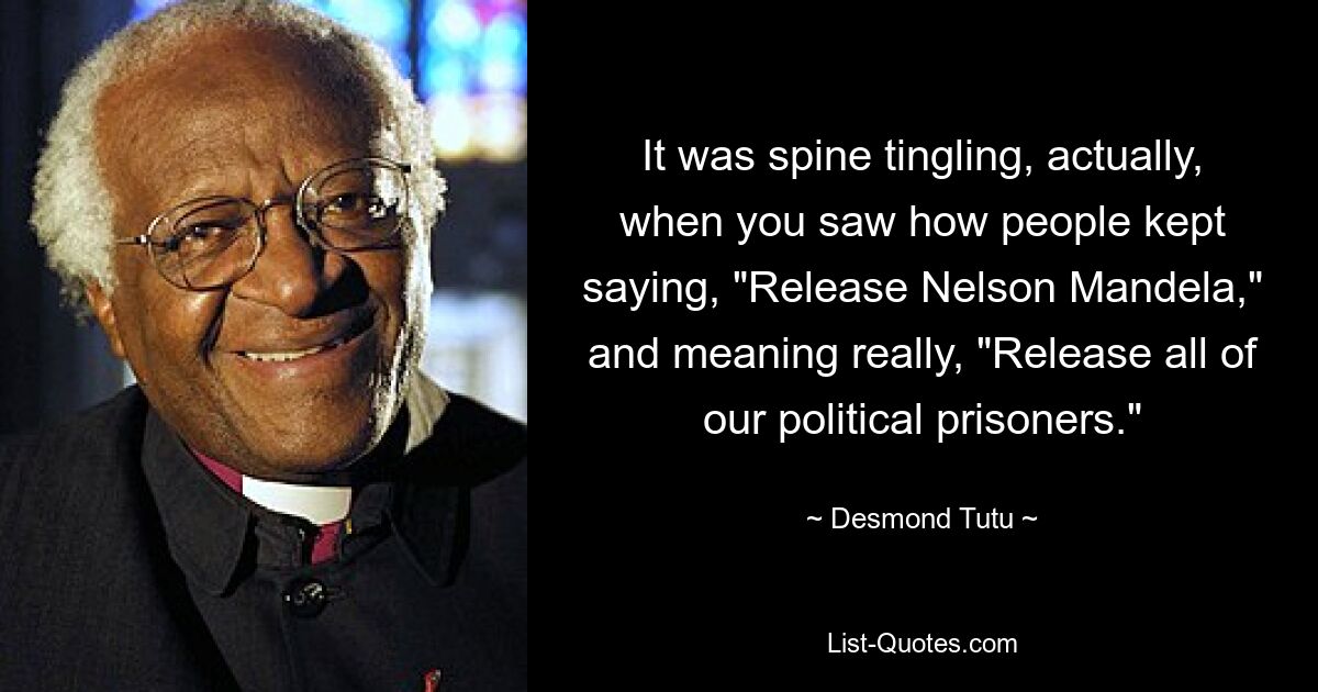 It was spine tingling, actually, when you saw how people kept saying, "Release Nelson Mandela," and meaning really, "Release all of our political prisoners." — © Desmond Tutu