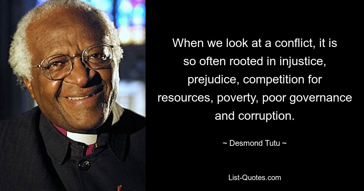 When we look at a conflict, it is so often rooted in injustice, prejudice, competition for resources, poverty, poor governance and corruption. — © Desmond Tutu