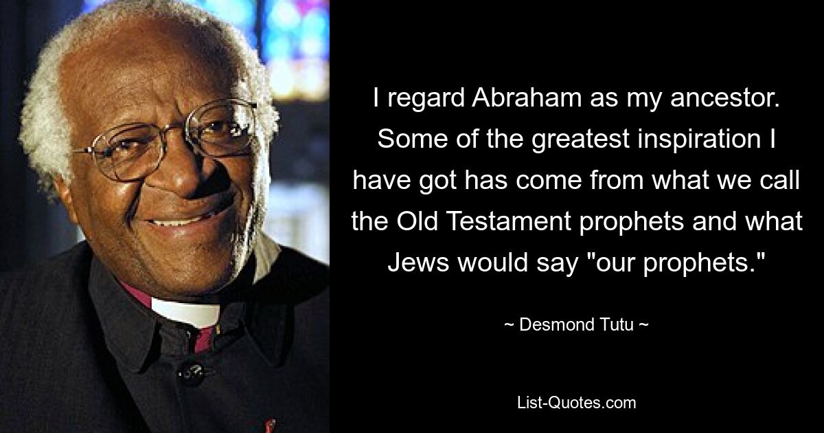 I regard Abraham as my ancestor. Some of the greatest inspiration I have got has come from what we call the Old Testament prophets and what Jews would say "our prophets." — © Desmond Tutu