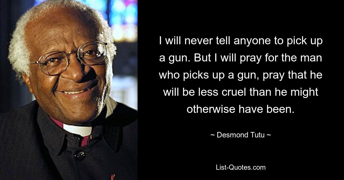 I will never tell anyone to pick up a gun. But I will pray for the man who picks up a gun, pray that he will be less cruel than he might otherwise have been. — © Desmond Tutu