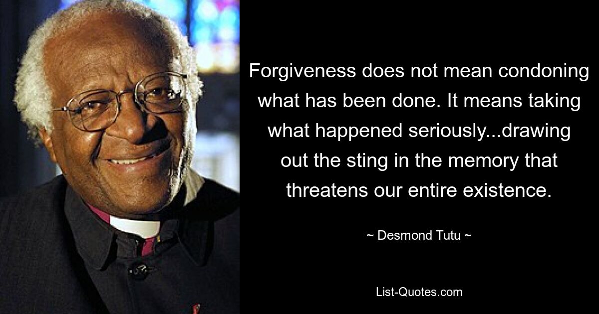 Forgiveness does not mean condoning what has been done. It means taking what happened seriously...drawing out the sting in the memory that threatens our entire existence. — © Desmond Tutu