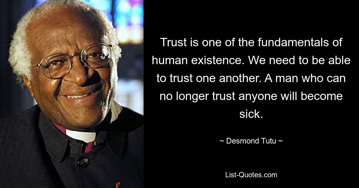 Trust is one of the fundamentals of human existence. We need to be able to trust one another. A man who can no longer trust anyone will become sick. — © Desmond Tutu