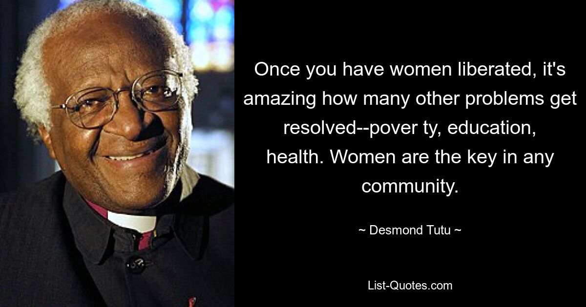 Once you have women liberated, it's amazing how many other problems get resolved--pover ty, education, health. Women are the key in any community. — © Desmond Tutu