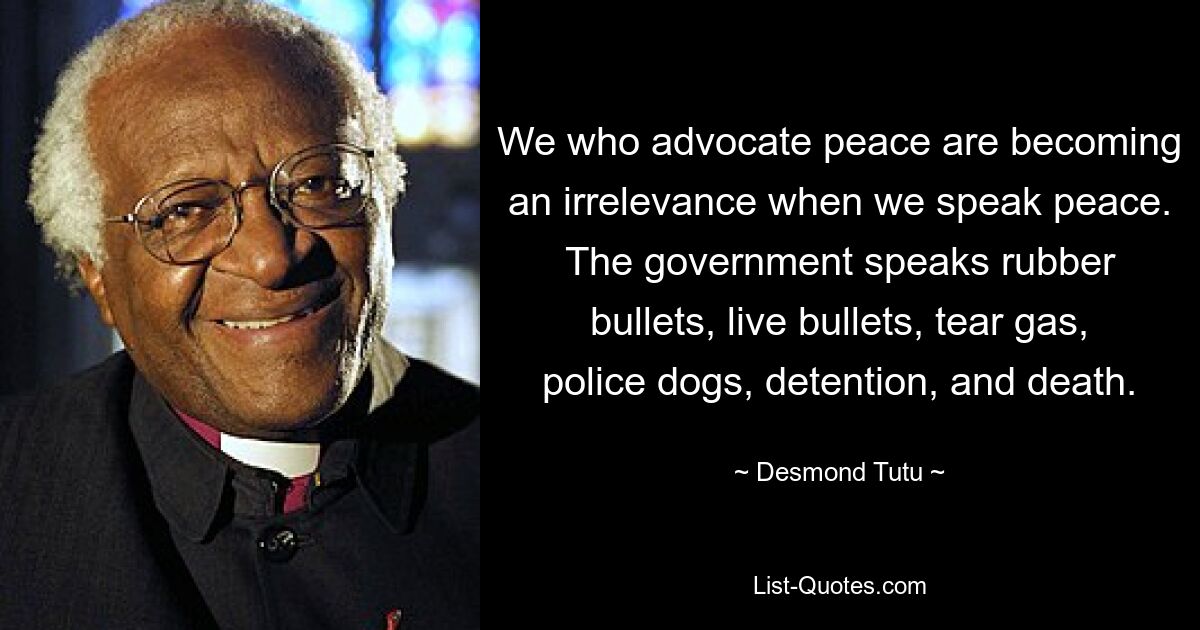 We who advocate peace are becoming an irrelevance when we speak peace. The government speaks rubber bullets, live bullets, tear gas, police dogs, detention, and death. — © Desmond Tutu