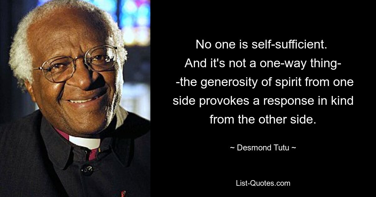 No one is self-sufficient. 
 And it's not a one-way thing- 
 -the generosity of spirit from one side provokes a response in kind from the other side. — © Desmond Tutu