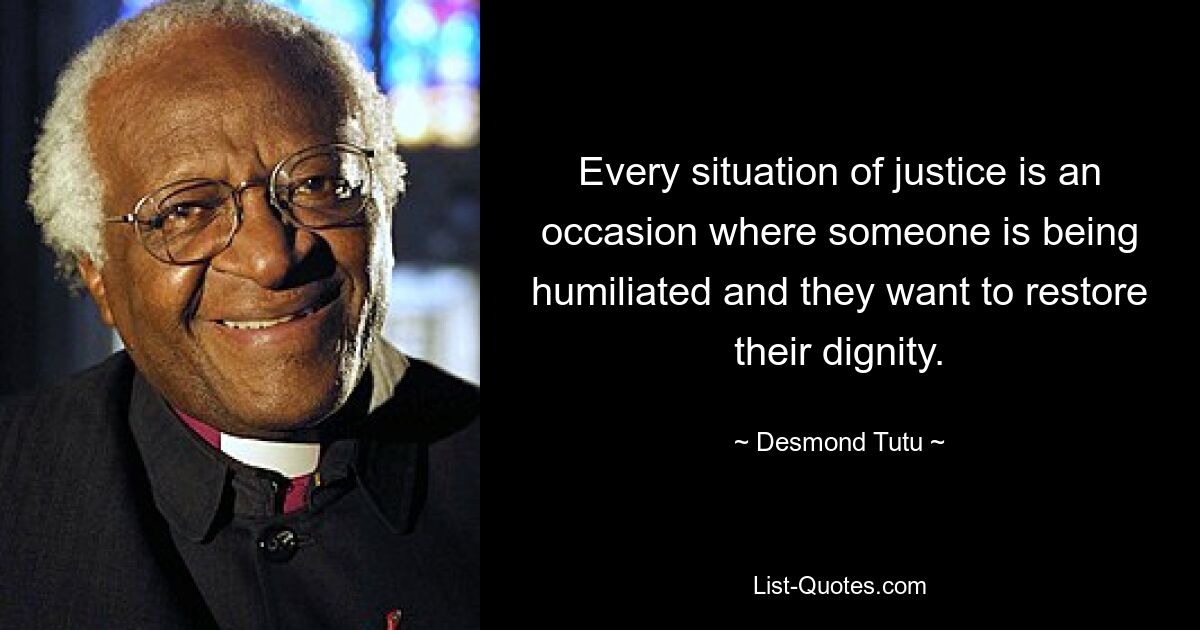 Every situation of justice is an occasion where someone is being humiliated and they want to restore their dignity. — © Desmond Tutu