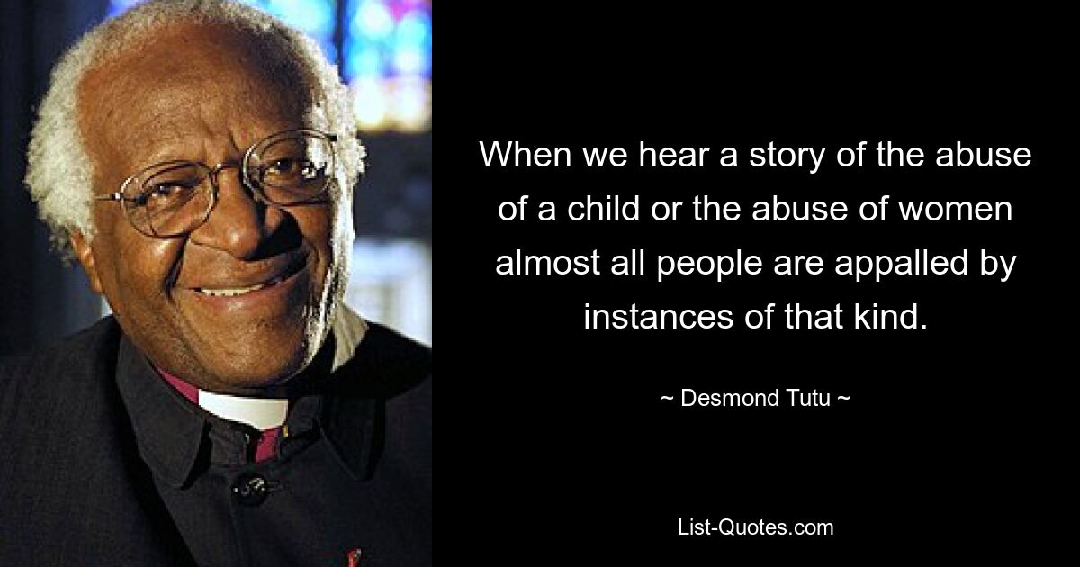 When we hear a story of the abuse of a child or the abuse of women almost all people are appalled by instances of that kind. — © Desmond Tutu