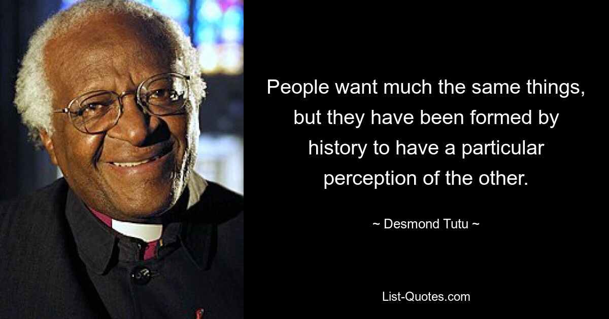 People want much the same things, but they have been formed by history to have a particular perception of the other. — © Desmond Tutu