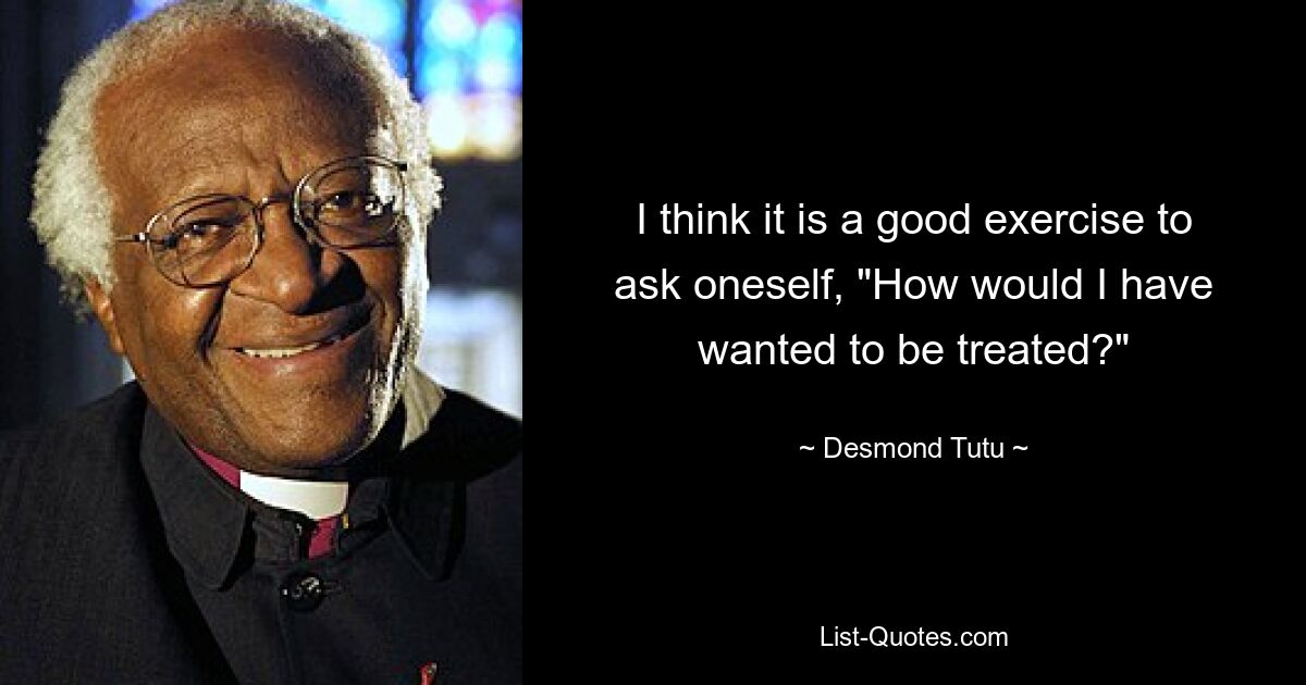 I think it is a good exercise to ask oneself, "How would I have wanted to be treated?" — © Desmond Tutu