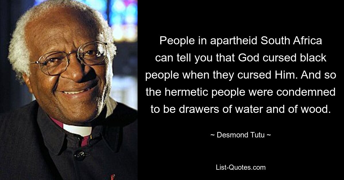 People in apartheid South Africa can tell you that God cursed black people when they cursed Him. And so the hermetic people were condemned to be drawers of water and of wood. — © Desmond Tutu