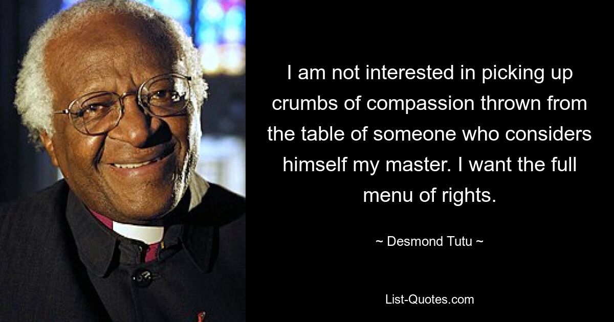 I am not interested in picking up crumbs of compassion thrown from the table of someone who considers himself my master. I want the full menu of rights. — © Desmond Tutu