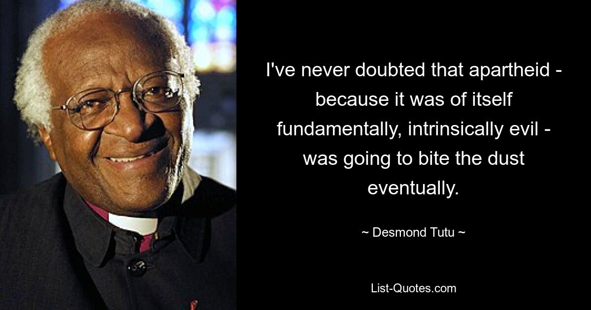 I've never doubted that apartheid - because it was of itself fundamentally, intrinsically evil - was going to bite the dust eventually. — © Desmond Tutu