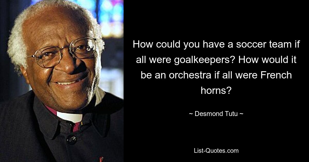 How could you have a soccer team if all were goalkeepers? How would it be an orchestra if all were French horns? — © Desmond Tutu