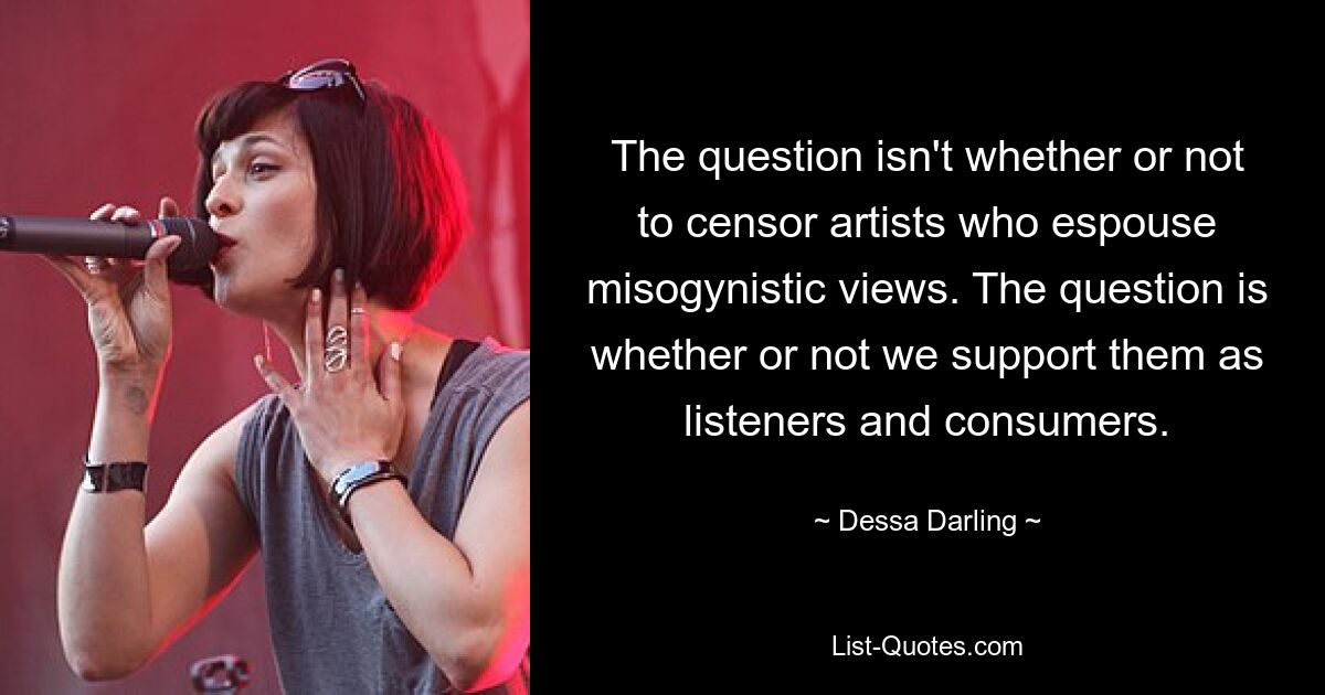 The question isn't whether or not to censor artists who espouse misogynistic views. The question is whether or not we support them as listeners and consumers. — © Dessa Darling