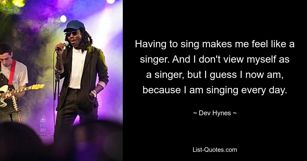 Having to sing makes me feel like a singer. And I don't view myself as a singer, but I guess I now am, because I am singing every day. — © Dev Hynes