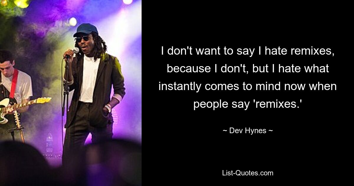 I don't want to say I hate remixes, because I don't, but I hate what instantly comes to mind now when people say 'remixes.' — © Dev Hynes