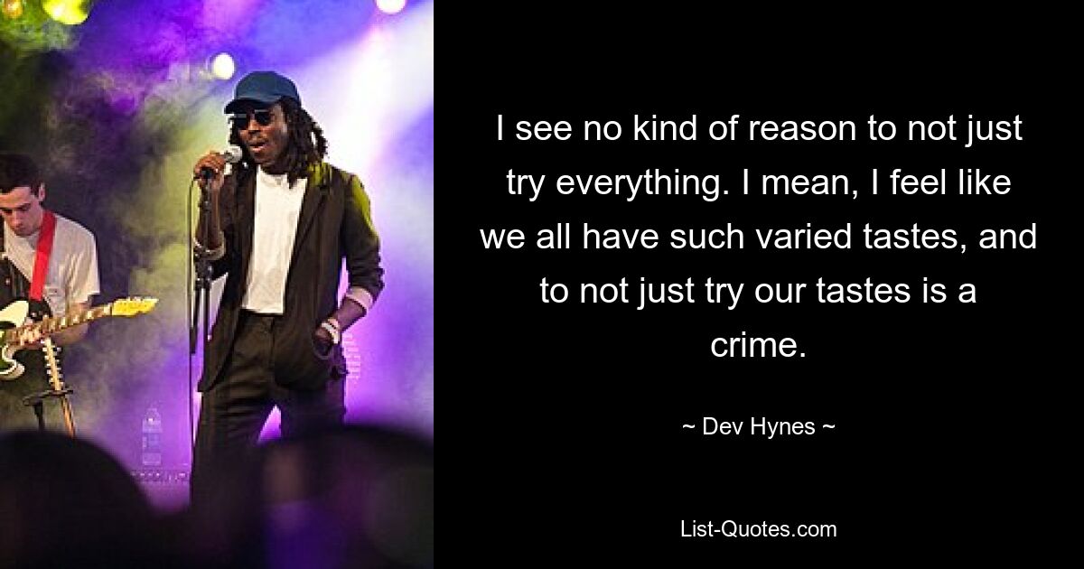 I see no kind of reason to not just try everything. I mean, I feel like we all have such varied tastes, and to not just try our tastes is a crime. — © Dev Hynes