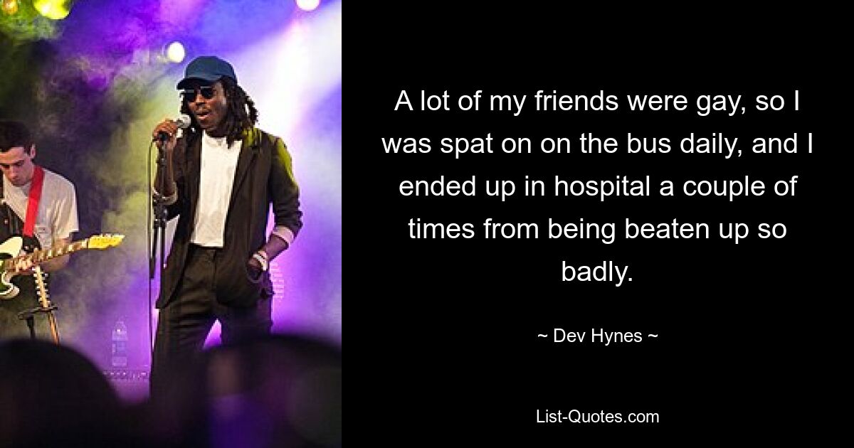 A lot of my friends were gay, so I was spat on on the bus daily, and I ended up in hospital a couple of times from being beaten up so badly. — © Dev Hynes