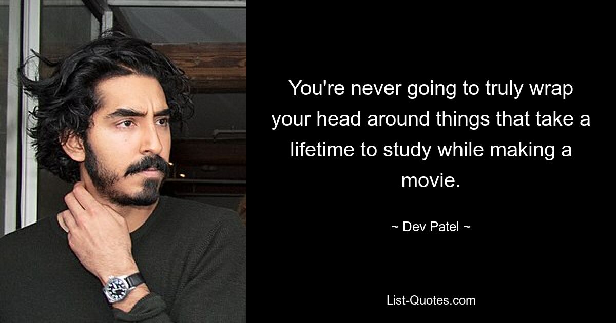 You're never going to truly wrap your head around things that take a lifetime to study while making a movie. — © Dev Patel