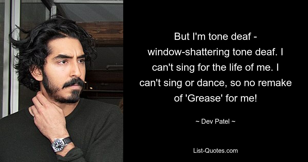 But I'm tone deaf - window-shattering tone deaf. I can't sing for the life of me. I can't sing or dance, so no remake of 'Grease' for me! — © Dev Patel