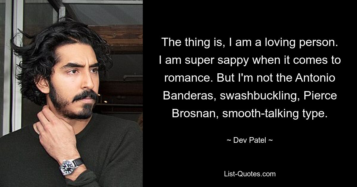 The thing is, I am a loving person. I am super sappy when it comes to romance. But I'm not the Antonio Banderas, swashbuckling, Pierce Brosnan, smooth-talking type. — © Dev Patel