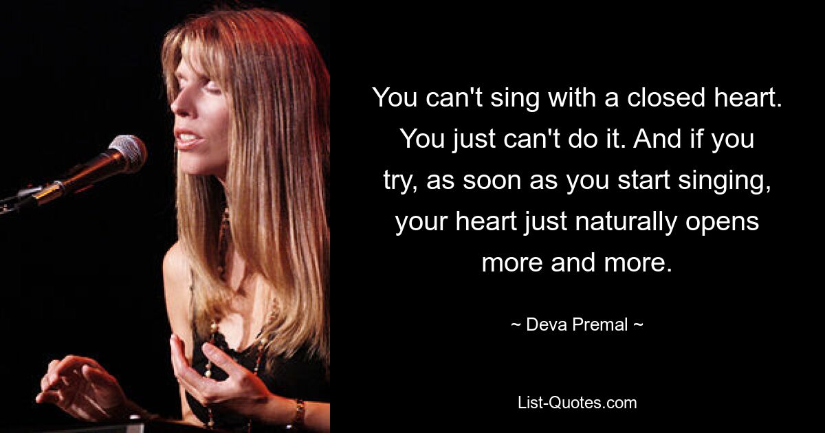 You can't sing with a closed heart. You just can't do it. And if you try, as soon as you start singing, your heart just naturally opens more and more. — © Deva Premal