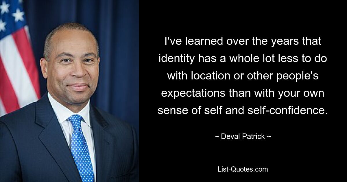 I've learned over the years that identity has a whole lot less to do with location or other people's expectations than with your own sense of self and self-confidence. — © Deval Patrick