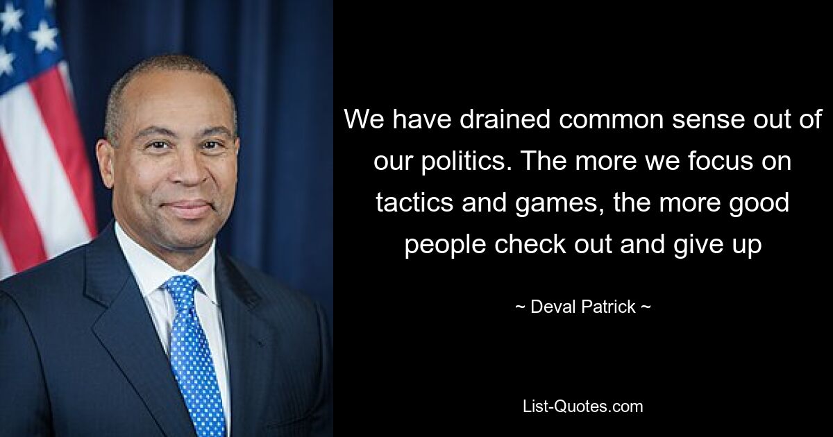 We have drained common sense out of our politics. The more we focus on tactics and games, the more good people check out and give up — © Deval Patrick