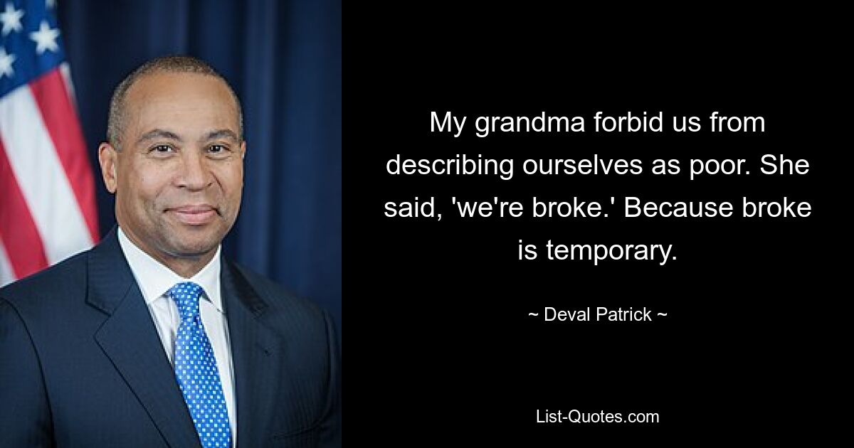 My grandma forbid us from describing ourselves as poor. She said, 'we're broke.' Because broke is temporary. — © Deval Patrick