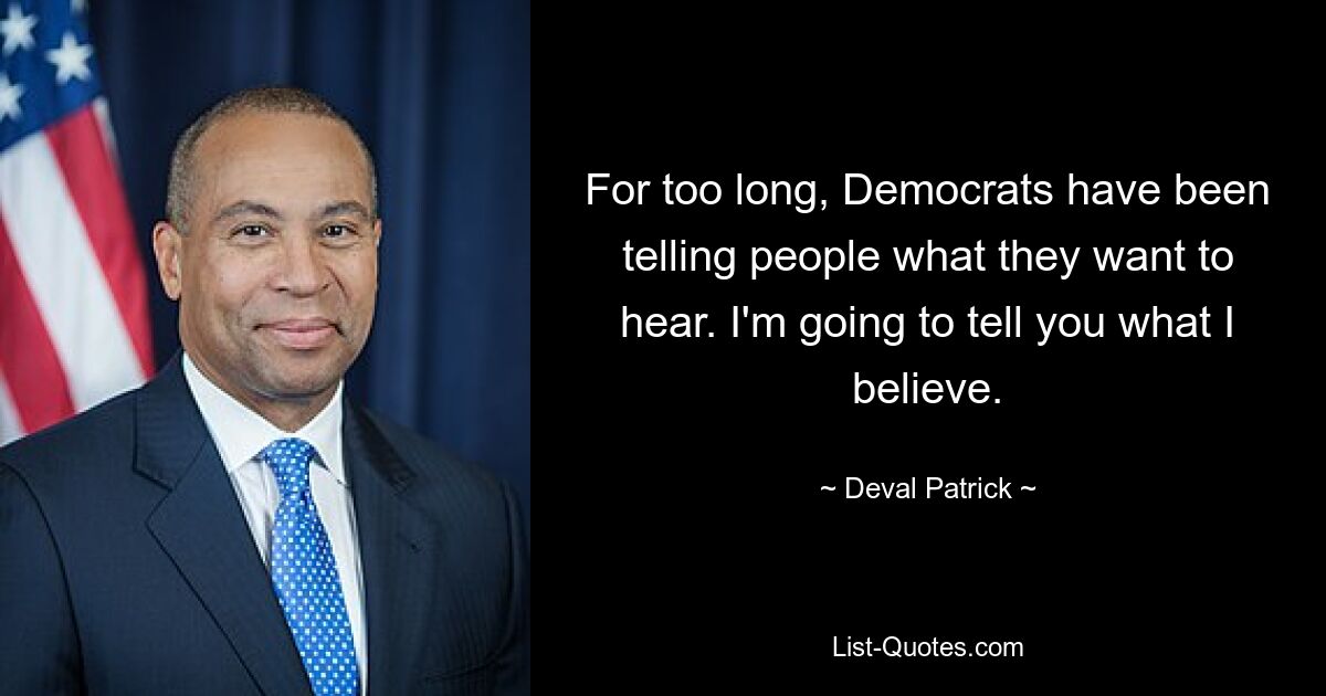 For too long, Democrats have been telling people what they want to hear. I'm going to tell you what I believe. — © Deval Patrick