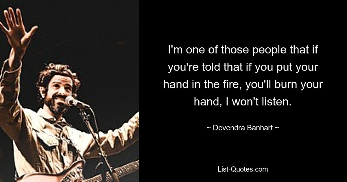 I'm one of those people that if you're told that if you put your hand in the fire, you'll burn your hand, I won't listen. — © Devendra Banhart