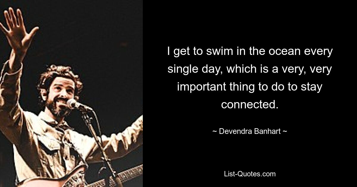 I get to swim in the ocean every single day, which is a very, very important thing to do to stay connected. — © Devendra Banhart