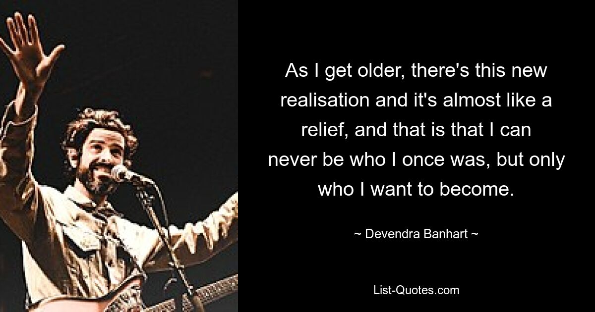 As I get older, there's this new realisation and it's almost like a relief, and that is that I can never be who I once was, but only who I want to become. — © Devendra Banhart