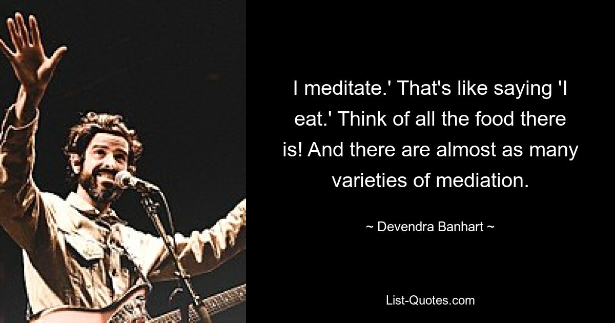 I meditate.' That's like saying 'I eat.' Think of all the food there is! And there are almost as many varieties of mediation. — © Devendra Banhart