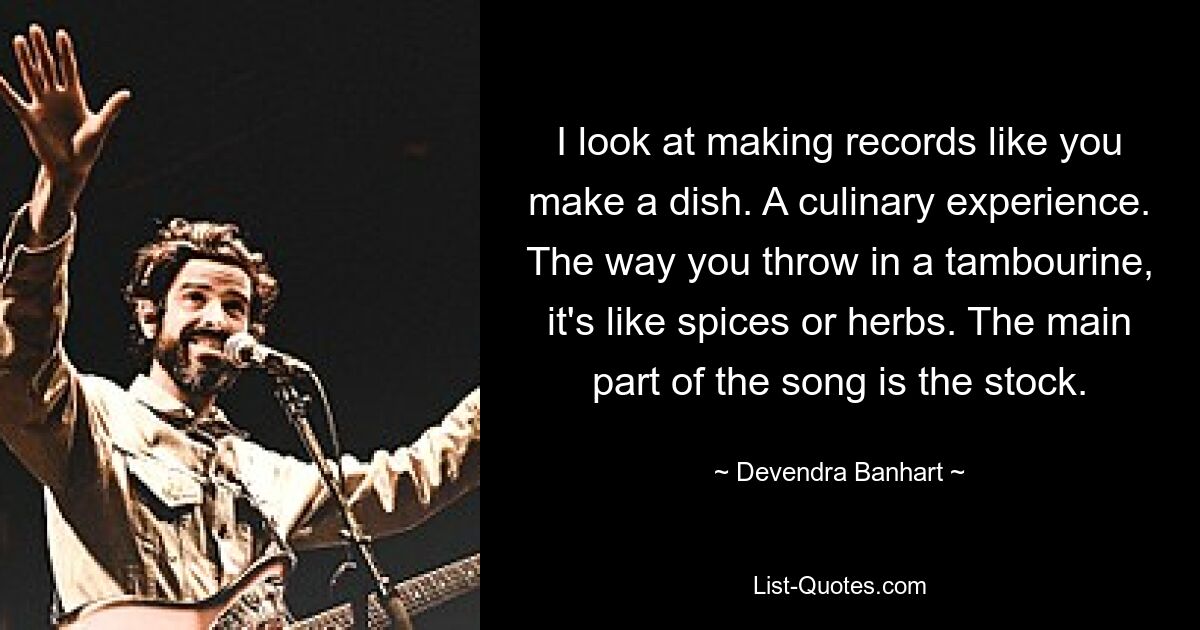 I look at making records like you make a dish. A culinary experience. The way you throw in a tambourine, it's like spices or herbs. The main part of the song is the stock. — © Devendra Banhart