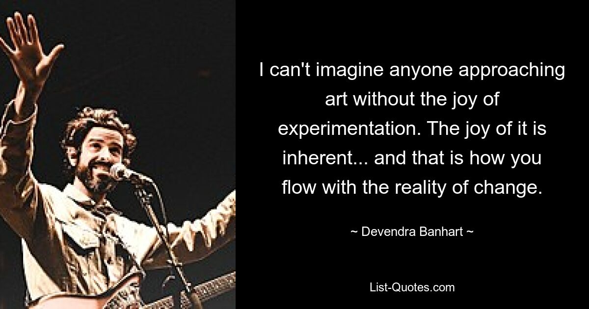 I can't imagine anyone approaching art without the joy of experimentation. The joy of it is inherent... and that is how you flow with the reality of change. — © Devendra Banhart