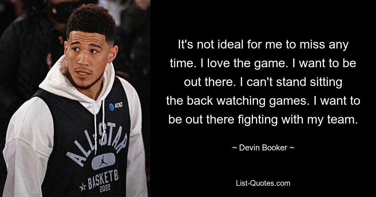 It's not ideal for me to miss any time. I love the game. I want to be out there. I can't stand sitting the back watching games. I want to be out there fighting with my team. — © Devin Booker