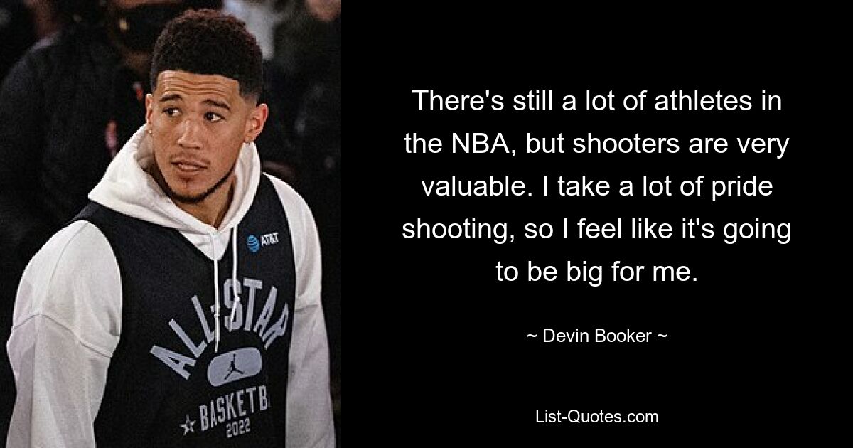 There's still a lot of athletes in the NBA, but shooters are very valuable. I take a lot of pride shooting, so I feel like it's going to be big for me. — © Devin Booker