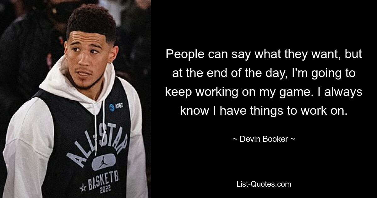 People can say what they want, but at the end of the day, I'm going to keep working on my game. I always know I have things to work on. — © Devin Booker