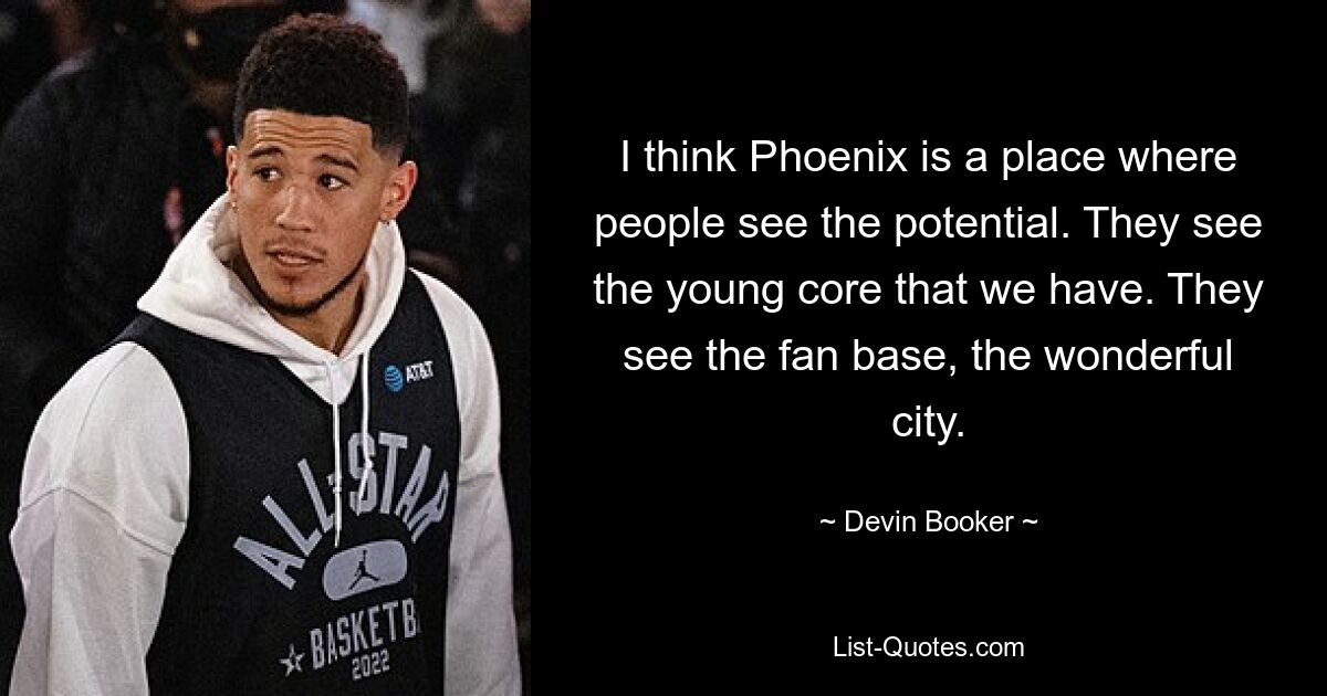 I think Phoenix is a place where people see the potential. They see the young core that we have. They see the fan base, the wonderful city. — © Devin Booker