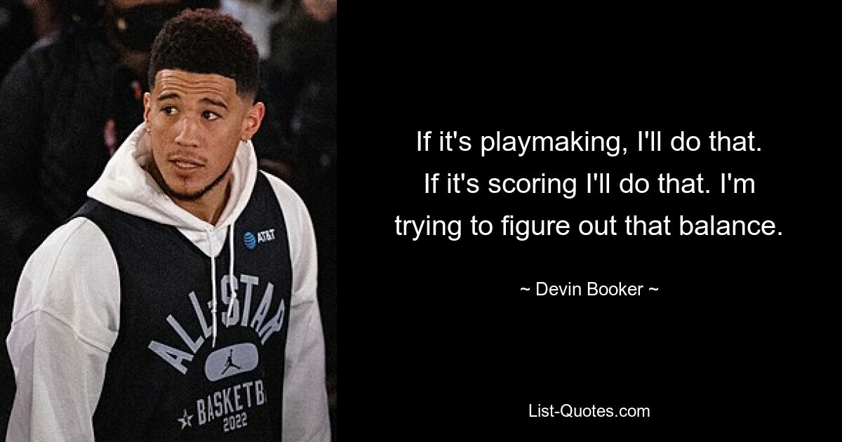 If it's playmaking, I'll do that. If it's scoring I'll do that. I'm trying to figure out that balance. — © Devin Booker