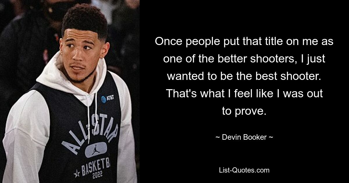 Once people put that title on me as one of the better shooters, I just wanted to be the best shooter. That's what I feel like I was out to prove. — © Devin Booker