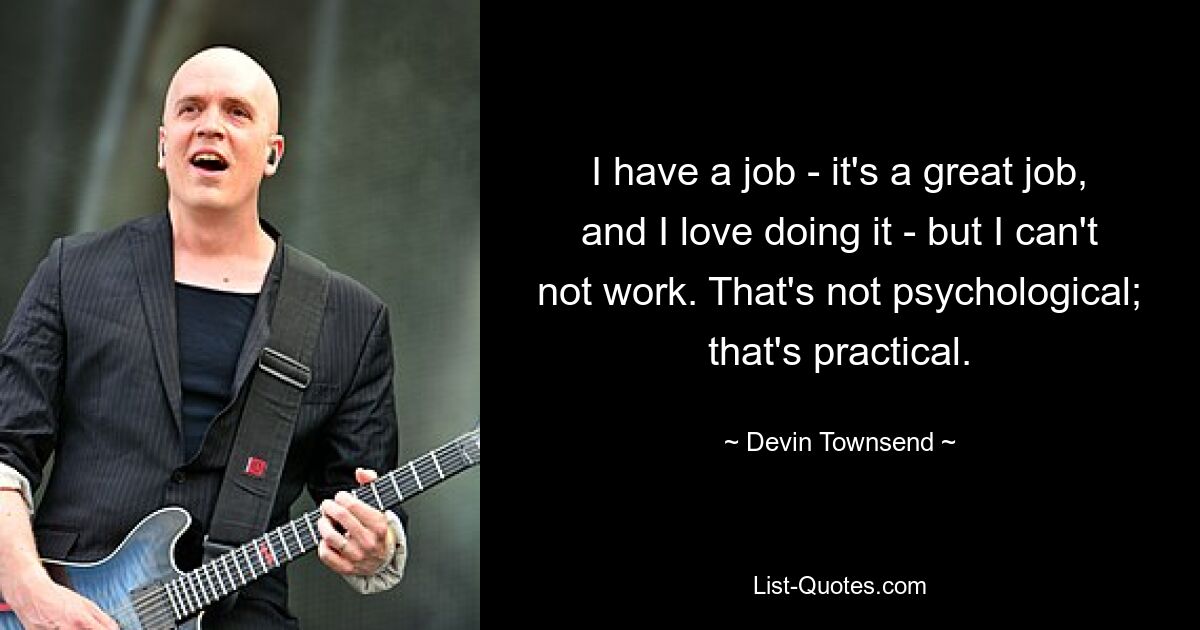 I have a job - it's a great job, and I love doing it - but I can't not work. That's not psychological; that's practical. — © Devin Townsend