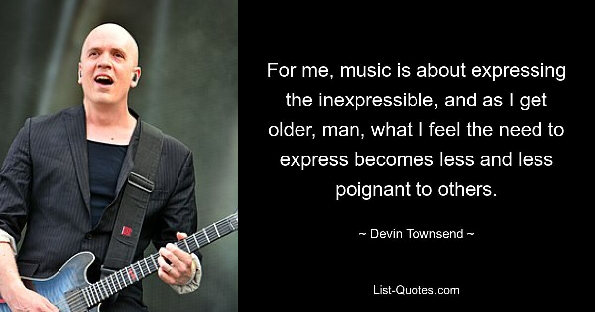 For me, music is about expressing the inexpressible, and as I get older, man, what I feel the need to express becomes less and less poignant to others. — © Devin Townsend